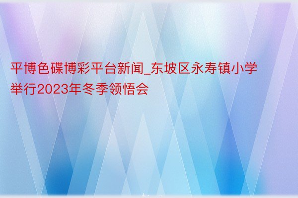 平博色碟博彩平台新闻_东坡区永寿镇小学举行2023年冬季领悟会