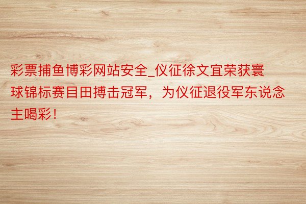 彩票捕鱼博彩网站安全_仪征徐文宜荣获寰球锦标赛目田搏击冠军，为仪征退役军东说念主喝彩！