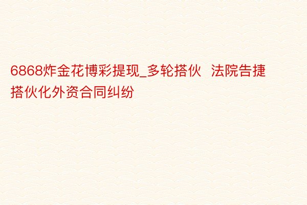 6868炸金花博彩提现_多轮搭伙  法院告捷搭伙化外资合同纠纷