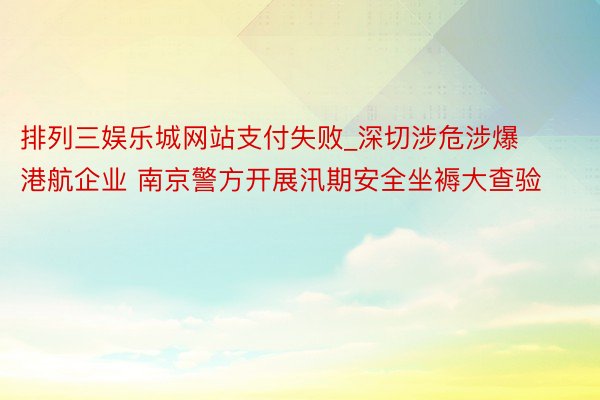 排列三娱乐城网站支付失败_深切涉危涉爆港航企业 南京警方开展汛期安全坐褥大查验