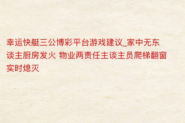 幸运快艇三公博彩平台游戏建议_家中无东谈主厨房发火 物业两责任主谈主员爬梯翻窗实时熄灭