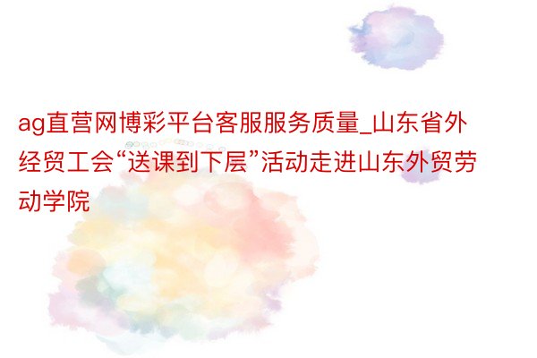 ag直营网博彩平台客服服务质量_山东省外经贸工会“送课到下层”活动走进山东外贸劳动学院