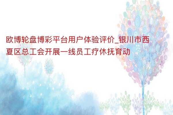 欧博轮盘博彩平台用户体验评价_银川市西夏区总工会开展一线员工疗休抚育动