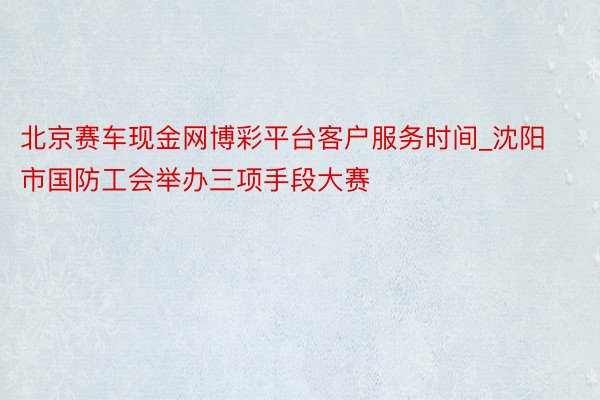 北京赛车现金网博彩平台客户服务时间_沈阳市国防工会举办三项手段大赛