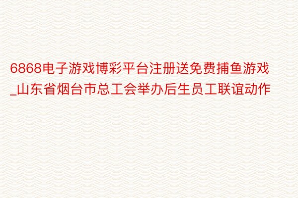 6868电子游戏博彩平台注册送免费捕鱼游戏_山东省烟台市总工会举办后生员工联谊动作