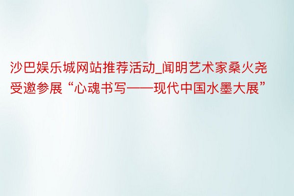 沙巴娱乐城网站推荐活动_闻明艺术家桑火尧受邀参展 “心魂书写——现代中国水墨大展”